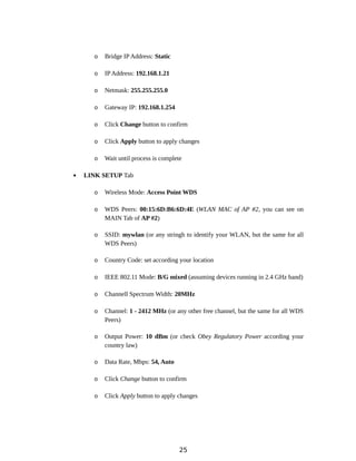 o Bridge IP Address: Static
o IP Address: 192.168.1.21
o Netmask: 255.255.255.0
o Gateway IP: 192.168.1.254
o Click Change button to confirm
o Click Apply button to apply changes
o Wait until process is complete
 LINK SETUP Tab
o Wireless Mode: Access Point WDS
o WDS Peers: 00:15:6D:B6:6D:4E (WLAN MAC of AP #2, you can see on
MAIN Tab of AP #2)
o SSID: mywlan (or any stringh to identify your WLAN, but the same for all
WDS Peers)
o Country Code: set according your location
o IEEE 802.11 Mode: B/G mixed (assuming devices running in 2.4 GHz band)
o Channell Spectrum Width: 20MHz
o Channel: 1 - 2412 MHz (or any other free channel, but the same for all WDS
Peers)
o Output Power: 10 dBm (or check Obey Regulatory Power according your
country law)
o Data Rate, Mbps: 54, Auto
o Click Change button to confirm
o Click Apply button to apply changes
25
 