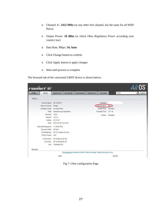 o Channel: 1 - 2412 MHz (or any other free channel, but the same for all WDS
Peers)
o Output Power: 10 dBm (or check Obey Regulatory Power according your
country law)
o Data Rate, Mbps: 54, Auto
o Click Change button to confirm
o Click Apply button to apply changes
o Wait until process is complete
The browsed tab of the concerned UBNT device is shown below;
Fig 7: Ubnt configuration Page
27
 