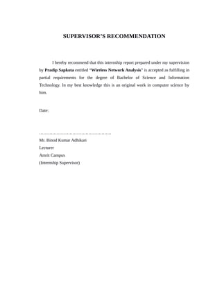 SUPERVISOR’S RECOMMENDATION
I hereby recommend that this internship report prepared under my supervision
by Pradip Sapkota entitled “Wireless Network Analysis” is accepted as fulfilling in
partial requirements for the degree of Bachelor of Science and Information
Technology. In my best knowledge this is an original work in computer science by
him.
Date:
…………………………………………..
Mr. Binod Kumar Adhikari
Lecturer
Amrit Campus
(Internship Supervisor)
 