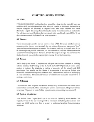 CHAPTER 5: SYSTEM TESTING
5.1 PING
PING IS AN OLD UNIX tool that has been around for a long time but many PC users are
unfamiliar with the Windows version. Ping sends out a packet to designated internet host or
network computer and measures its response time. The target computer will return
(hopefully) a signal. It is a way of determining the quality of your connection to another site.
You will also receive an IP address that corresponds to the user friendly type of URL. To use
ping, open a command window and type: ping<hostname>.
5.2 Tracert
Tracert (traceroute) is another old tool borrowed form UNIX. The actual path between two
computers on the Internet is not a straight line but consists of numerous segments or “hops”
from one intermediate computer to another. Tracert shows each step of the path taken. It can
be interesting to see just how convoluted it is. The times for each hop and the IP addresses for
each intermediate computer are displayed. Tracert shows up to 30 hops. It is convenient for
finding if there is one particular segment that is causing slow or bad connection.
5.3 Netstat
Netstat displays the active TCP connections and ports on which the computer is listening,
Ethernet statistics, the IP routing for the IP, ICMP, TCP and UDP protocols. It comes with a
number of switches for displaying a variety of properties of the network and TCP
connections. One possible use foe Netstat is to determine if spyware or Trojans have
established connections that you do not know about. The command “netstat –a” will display
all your connections. The command “netstat –b” will show the executable files involved in
creating a connections.
5.4 Nslookup
This command helps diagnose the Domain Name (DNS) infrastructure and comes with a
number of sub-commands. These are mainly for systems administrators. The primary interest
for average PC users is its use to find the computer name corresponding to a numeric IP.
5.5 System Monitoring
Multi Router Traffic Graphs (MRTG) is a tool that was created by Tobias Oetiker. The
original purpose of this tool was to provide a convenient method to gather statistics from
routers via SNMP and present them in an easy to understand graphical format through a
webserver.
28
 