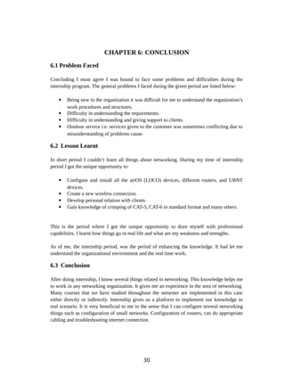 CHAPTER 6: CONCLUSION
6.1 Problem Faced
Concluding I must agree I was bound to face some problems and difficulties during the
internship program. The general problems I faced during the given period are listed below:
 Being new to the organization it was difficult for me to understand the organization’s
work procedures and structures.
 Difficulty in understanding the requirements.
 Difficulty in understanding and giving support to clients.
 Outdoor service i.e. services given to the customer was sometimes conflicting due to
misunderstanding of problems cause.
6.2 Lesson Learnt
In short period I couldn’t learn all things about networking. During my time of internship
period I got the unique opportunity to:
 Configure and install all the airOS (LOCO) devices, different routers, and UBNT
devices.
 Create a new wireless connection.
 Develop personal relation with clients.
 Gain knowledge of crimping of CAT-5, CAT-6 in standard format and many others.
This is the period where I got the unique opportunity to doze myself with professional
capabilities. I learnt how things go in real life and what are my weakness and strengths.
As of me, the internship period, was the period of enhancing the knowledge. It had let me
understand the organizational environment and the real time work.
6.3 Conclusion
After doing internship, I know several things related to networking. This knowledge helps me
to work in any networking organization. It gives me an experience in the area of networking.
Many courses that we have studied throughout the semester are implemented in this case
either directly or indirectly. Internship gives us a platform to implement our knowledge in
real scenario. It is very beneficial to me in the sense that I can configure several networking
things such as configuration of small networks. Configuration of routers, can do appropriate
cabling and troubleshooting internet connection.
30
 