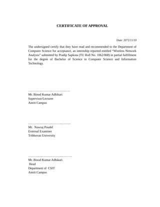 CERTIFICATE OF APPROVAL
Date: 2072/11/10
The undersigned certify that they have read and recommended to the Department of
Computer Science for acceptance, an internship reported entitled “Wireless Network
Analysis” submitted by Pradip Sapkota (TU Roll No. 1062/068) in partial fulfillment
for the degree of Bachelor of Science in Computer Science and Information
Technology.
………………………………….
Mr. Binod Kumar Adhikari
Supervisor/Lecturer
Amrit Campus
…………………………………..
Mr. Nawraj Poudel
External Examiner
Tribhuvan University
……………………………………
Mr. Binod Kumar Adhikari
Head
Department of CSIT
Amrit Campus
 