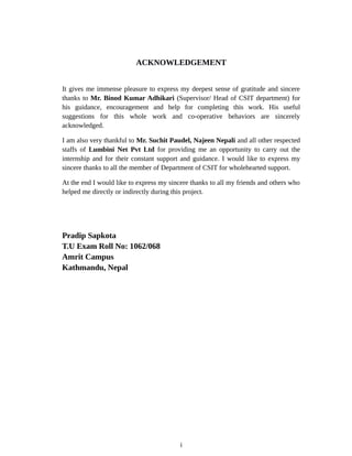 ACKNOWLEDGEMENT
It gives me immense pleasure to express my deepest sense of gratitude and sincere
thanks to Mr. Binod Kumar Adhikari (Supervisor/ Head of CSIT department) for
his guidance, encouragement and help for completing this work. His useful
suggestions for this whole work and co-operative behaviors are sincerely
acknowledged.
I am also very thankful to Mr. Suchit Paudel, Najeen Nepali and all other respected
staffs of Lumbini Net Pvt Ltd for providing me an opportunity to carry out the
internship and for their constant support and guidance. I would like to express my
sincere thanks to all the member of Department of CSIT for wholehearted support.
At the end I would like to express my sincere thanks to all my friends and others who
helped me directly or indirectly during this project.
Pradip Sapkota
T.U Exam Roll No: 1062/068
Amrit Campus
Kathmandu, Nepal
i
 