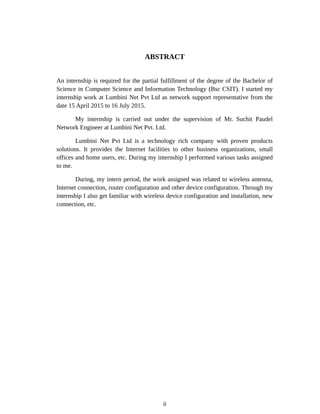 ABSTRACT
An internship is required for the partial fulfillment of the degree of the Bachelor of
Science in Computer Science and Information Technology (Bsc CSIT). I started my
internship work at Lumbini Net Pvt Ltd as network support representative from the
date 15 April 2015 to 16 July 2015.
My internship is carried out under the supervision of Mr. Suchit Paudel
Network Engineer at Lumbini Net Pvt. Ltd.
Lumbini Net Pvt Ltd is a technology rich company with proven products
solutions. It provides the Internet facilities to other business organizations, small
offices and home users, etc. During my internship I performed various tasks assigned
to me.
During, my intern period, the work assigned was related to wireless antenna,
Internet connection, router configuration and other device configuration. Through my
internship I also get familiar with wireless device configuration and installation, new
connection, etc.
ii
 