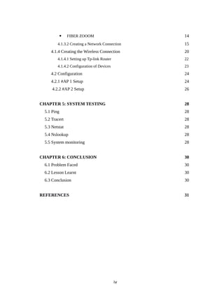  FIBER ZOOOM 14
4.1.3.2 Creating a Network Connection 15
4.1.4 Creating the Wireless Connection 20
4.1.4.1 Setting up Tp-link Router 22
4.1.4.2 Configuration of Devices 23
4.2 Configuration 24
4.2.1 #AP 1 Setup 24
4.2.2 #AP 2 Setup 26
CHAPTER 5: SYSTEM TESTING 28
5.1 Ping 28
5.2 Tracert 28
5.3 Netstat 28
5.4 Nslookup 28
5.5 System monitoring 28
CHAPTER 6: CONCLUSION 30
6.1 Problem Faced 30
6.2 Lesson Learnt 30
6.3 Conclusion 30
REFERENCES 31
iv
 