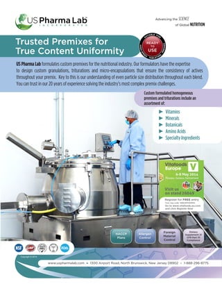 HACCP
Plans
Allergen
Control
Foreign
Material
Control
Dietary
Supplement 21
CFR Part 111
Compliance
Advancing the SCIENCE
of Global NUTRITION
Trusted Premixes for
True Content Uniformity
US Pharma Lab formulates custom premixes for the nutritional industry. Our formulators have the expertise
to design custom granulations, triturations and micro-encapsulations that ensure the consistency of actives
throughout your premix. Key to this is our understanding of even particle size distribution throughout each blend.
You can trust in our 20 years of experience solving the industry’s most complex premix challenges.
www.uspharmalab.com 1300 Airport Road, North Brunswick, New Jersey 08902 1-888-296-8775
SUITABLE FOR
HIGH-SPE
ED
TABLETING
PRESSES
READY
TO
USE
Custom formulated homogeneous
premixes and triturations include an
assortment of:
         Vitamins
         Minerals
         Botanicals
         Amino Acids
         Specialty Ingredients
Copyright  ©  2014
Go to www.vitafoods.eu.com
and click Register Now
Your reg code: WBUSPHARMA
Register for FREE entry
 
