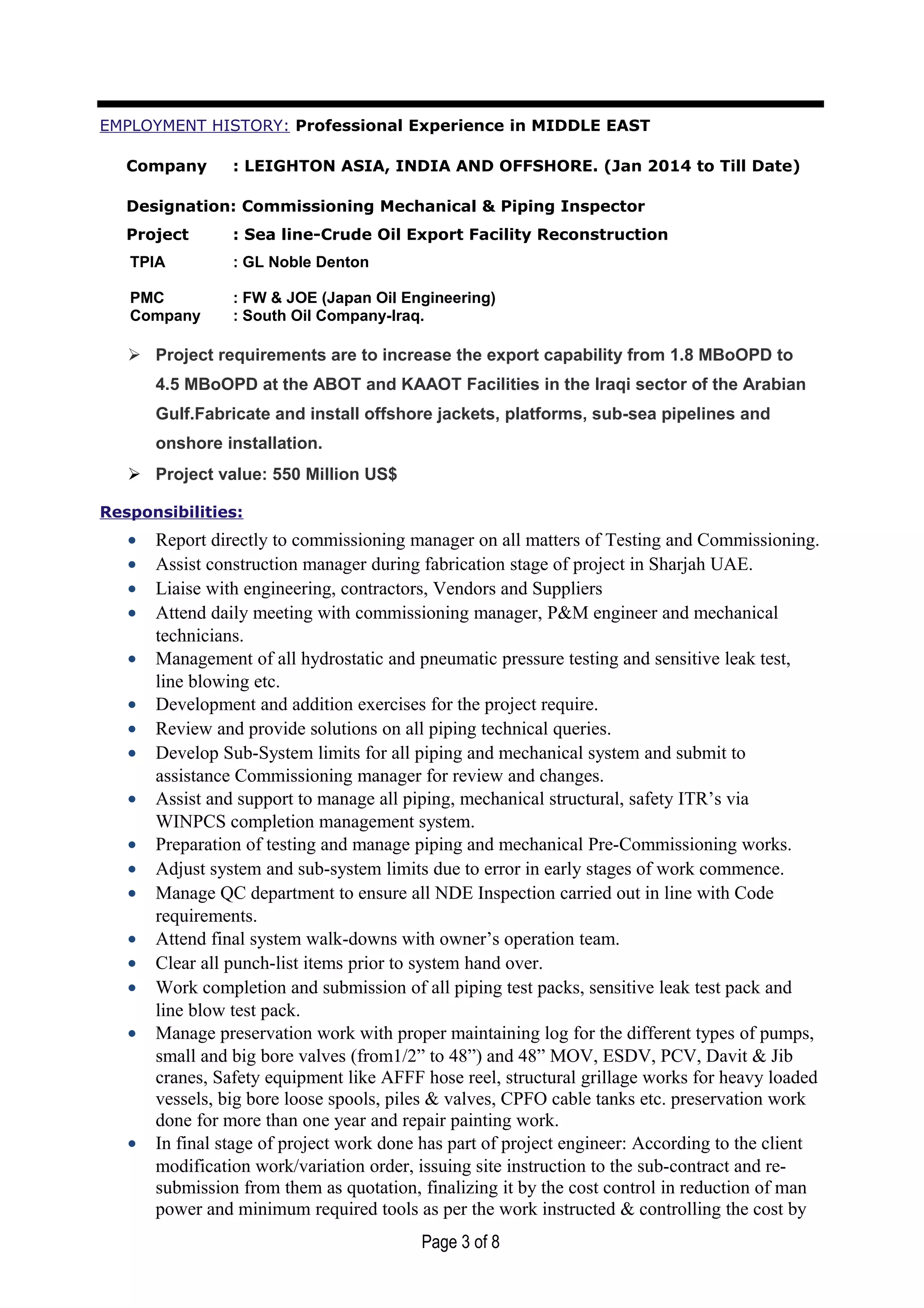 EMPLOYMENT HISTORY: Professional Experience in MIDDLE EAST
Company : LEIGHTON ASIA, INDIA AND OFFSHORE. (Jan 2014 to Till Date)
Designation: Commissioning Mechanical & Piping Inspector
Project : Sea line-Crude Oil Export Facility Reconstruction
TPIA : GL Noble Denton
PMC : FW & JOE (Japan Oil Engineering)
Company : South Oil Company-Iraq.
 Project requirements are to increase the export capability from 1.8 MBoOPD to
4.5 MBoOPD at the ABOT and KAAOT Facilities in the Iraqi sector of the Arabian
Gulf.Fabricate and install offshore jackets, platforms, sub-sea pipelines and
onshore installation.
 Project value: 550 Million US$
Responsibilities:
• Report directly to commissioning manager on all matters of Testing and Commissioning.
• Assist construction manager during fabrication stage of project in Sharjah UAE.
• Liaise with engineering, contractors, Vendors and Suppliers
• Attend daily meeting with commissioning manager, P&M engineer and mechanical
technicians.
• Management of all hydrostatic and pneumatic pressure testing and sensitive leak test,
line blowing etc.
• Development and addition exercises for the project require.
• Review and provide solutions on all piping technical queries.
• Develop Sub-System limits for all piping and mechanical system and submit to
assistance Commissioning manager for review and changes.
• Assist and support to manage all piping, mechanical structural, safety ITR’s via
WINPCS completion management system.
• Preparation of testing and manage piping and mechanical Pre-Commissioning works.
• Adjust system and sub-system limits due to error in early stages of work commence.
• Manage QC department to ensure all NDE Inspection carried out in line with Code
requirements.
• Attend final system walk-downs with owner’s operation team.
• Clear all punch-list items prior to system hand over.
• Work completion and submission of all piping test packs, sensitive leak test pack and
line blow test pack.
• Manage preservation work with proper maintaining log for the different types of pumps,
small and big bore valves (from1/2” to 48”) and 48” MOV, ESDV, PCV, Davit & Jib
cranes, Safety equipment like AFFF hose reel, structural grillage works for heavy loaded
vessels, big bore loose spools, piles & valves, CPFO cable tanks etc. preservation work
done for more than one year and repair painting work.
• In final stage of project work done has part of project engineer: According to the client
modification work/variation order, issuing site instruction to the sub-contract and re-
submission from them as quotation, finalizing it by the cost control in reduction of man
power and minimum required tools as per the work instructed & controlling the cost by
Page 3 of 8
 