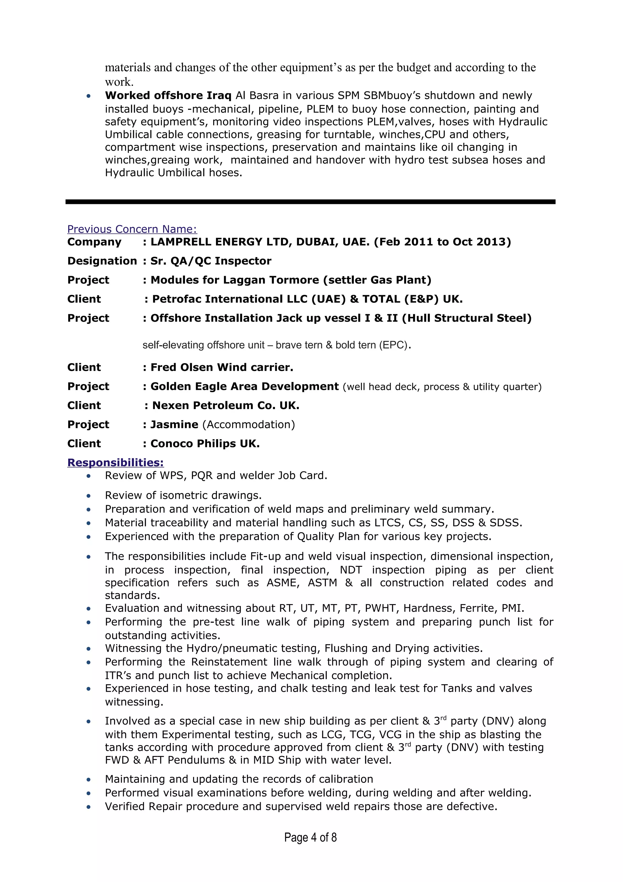 materials and changes of the other equipment’s as per the budget and according to the
work.
• Worked offshore Iraq Al Basra in various SPM SBMbuoy’s shutdown and newly
installed buoys -mechanical, pipeline, PLEM to buoy hose connection, painting and
safety equipment’s, monitoring video inspections PLEM,valves, hoses with Hydraulic
Umbilical cable connections, greasing for turntable, winches,CPU and others,
compartment wise inspections, preservation and maintains like oil changing in
winches,greaing work, maintained and handover with hydro test subsea hoses and
Hydraulic Umbilical hoses.
Previous Concern Name:
Company : LAMPRELL ENERGY LTD, DUBAI, UAE. (Feb 2011 to Oct 2013)
Designation : Sr. QA/QC Inspector
Project : Modules for Laggan Tormore (settler Gas Plant)
Client : Petrofac International LLC (UAE) & TOTAL (E&P) UK.
Project : Offshore Installation Jack up vessel I & II (Hull Structural Steel)
self-elevating offshore unit – brave tern & bold tern (EPC).
Client : Fred Olsen Wind carrier.
Project : Golden Eagle Area Development (well head deck, process & utility quarter)
Client : Nexen Petroleum Co. UK.
Project : Jasmine (Accommodation)
Client : Conoco Philips UK.
Responsibilities:
• Review of WPS, PQR and welder Job Card.
• Review of isometric drawings.
• Preparation and verification of weld maps and preliminary weld summary.
• Material traceability and material handling such as LTCS, CS, SS, DSS & SDSS.
• Experienced with the preparation of Quality Plan for various key projects.
• The responsibilities include Fit-up and weld visual inspection, dimensional inspection,
in process inspection, final inspection, NDT inspection piping as per client
specification refers such as ASME, ASTM & all construction related codes and
standards.
• Evaluation and witnessing about RT, UT, MT, PT, PWHT, Hardness, Ferrite, PMI.
• Performing the pre-test line walk of piping system and preparing punch list for
outstanding activities.
• Witnessing the Hydro/pneumatic testing, Flushing and Drying activities.
• Performing the Reinstatement line walk through of piping system and clearing of
ITR’s and punch list to achieve Mechanical completion.
• Experienced in hose testing, and chalk testing and leak test for Tanks and valves
witnessing.
• Involved as a special case in new ship building as per client & 3rd
party (DNV) along
with them Experimental testing, such as LCG, TCG, VCG in the ship as blasting the
tanks according with procedure approved from client & 3rd
party (DNV) with testing
FWD & AFT Pendulums & in MID Ship with water level.
• Maintaining and updating the records of calibration
• Performed visual examinations before welding, during welding and after welding.
• Verified Repair procedure and supervised weld repairs those are defective.
Page 4 of 8
 