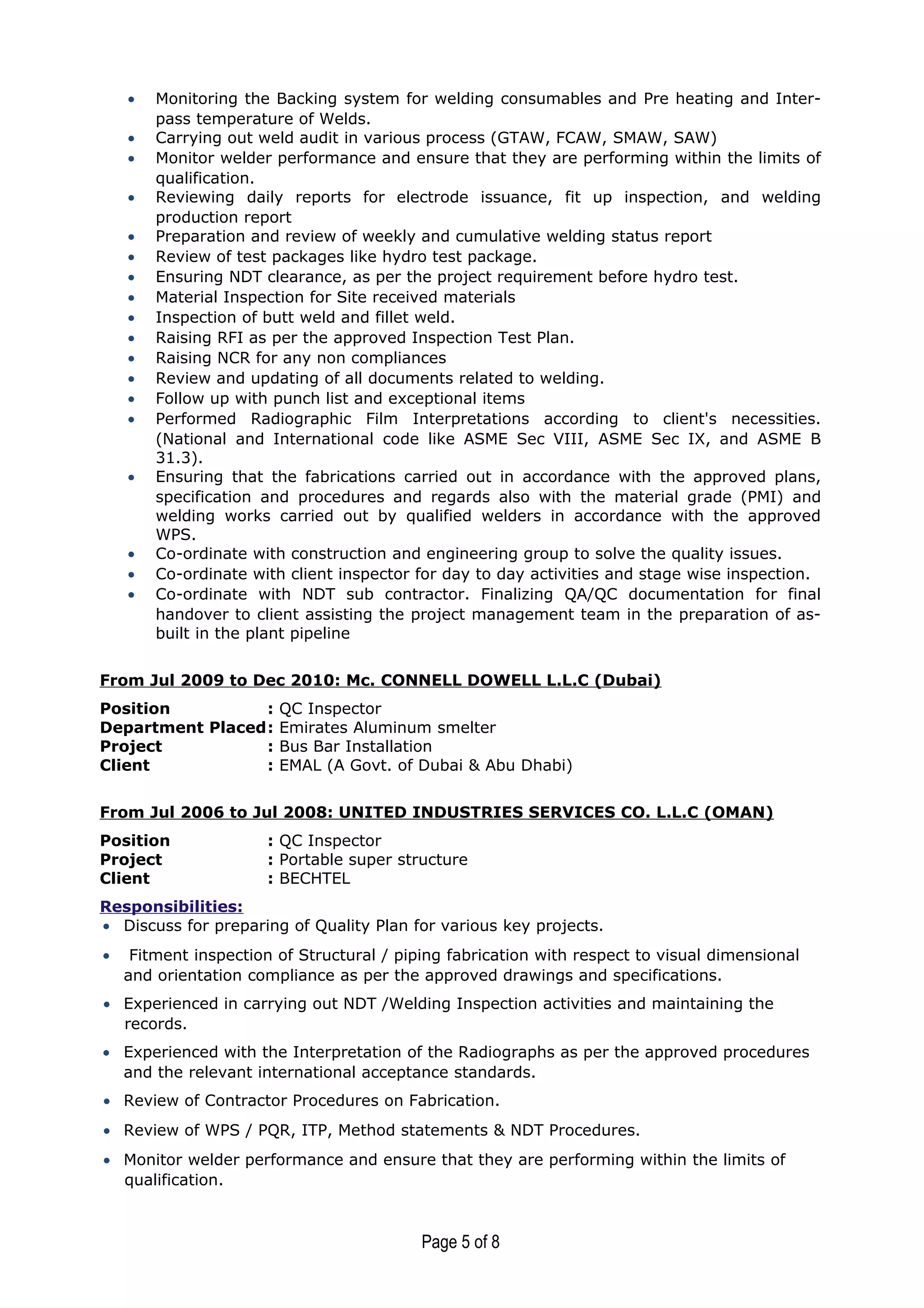• Monitoring the Backing system for welding consumables and Pre heating and Inter-
pass temperature of Welds.
• Carrying out weld audit in various process (GTAW, FCAW, SMAW, SAW)
• Monitor welder performance and ensure that they are performing within the limits of
qualification.
• Reviewing daily reports for electrode issuance, fit up inspection, and welding
production report
• Preparation and review of weekly and cumulative welding status report
• Review of test packages like hydro test package.
• Ensuring NDT clearance, as per the project requirement before hydro test.
• Material Inspection for Site received materials
• Inspection of butt weld and fillet weld.
• Raising RFI as per the approved Inspection Test Plan.
• Raising NCR for any non compliances
• Review and updating of all documents related to welding.
• Follow up with punch list and exceptional items
• Performed Radiographic Film Interpretations according to client's necessities.
(National and International code like ASME Sec VIII, ASME Sec IX, and ASME B
31.3).
• Ensuring that the fabrications carried out in accordance with the approved plans,
specification and procedures and regards also with the material grade (PMI) and
welding works carried out by qualified welders in accordance with the approved
WPS.
• Co-ordinate with construction and engineering group to solve the quality issues.
• Co-ordinate with client inspector for day to day activities and stage wise inspection.
• Co-ordinate with NDT sub contractor. Finalizing QA/QC documentation for final
handover to client assisting the project management team in the preparation of as-
built in the plant pipeline
From Jul 2009 to Dec 2010: Mc. CONNELL DOWELL L.L.C (Dubai)
Position : QC Inspector
Department Placed: Emirates Aluminum smelter
Project : Bus Bar Installation
Client : EMAL (A Govt. of Dubai & Abu Dhabi)
From Jul 2006 to Jul 2008: UNITED INDUSTRIES SERVICES CO. L.L.C (OMAN)
Position : QC Inspector
Project : Portable super structure
Client : BECHTEL
Responsibilities:
• Discuss for preparing of Quality Plan for various key projects.
• Fitment inspection of Structural / piping fabrication with respect to visual dimensional
and orientation compliance as per the approved drawings and specifications.
• Experienced in carrying out NDT /Welding Inspection activities and maintaining the
records.
• Experienced with the Interpretation of the Radiographs as per the approved procedures
and the relevant international acceptance standards.
• Review of Contractor Procedures on Fabrication.
• Review of WPS / PQR, ITP, Method statements & NDT Procedures.
• Monitor welder performance and ensure that they are performing within the limits of
qualification.
Page 5 of 8
 