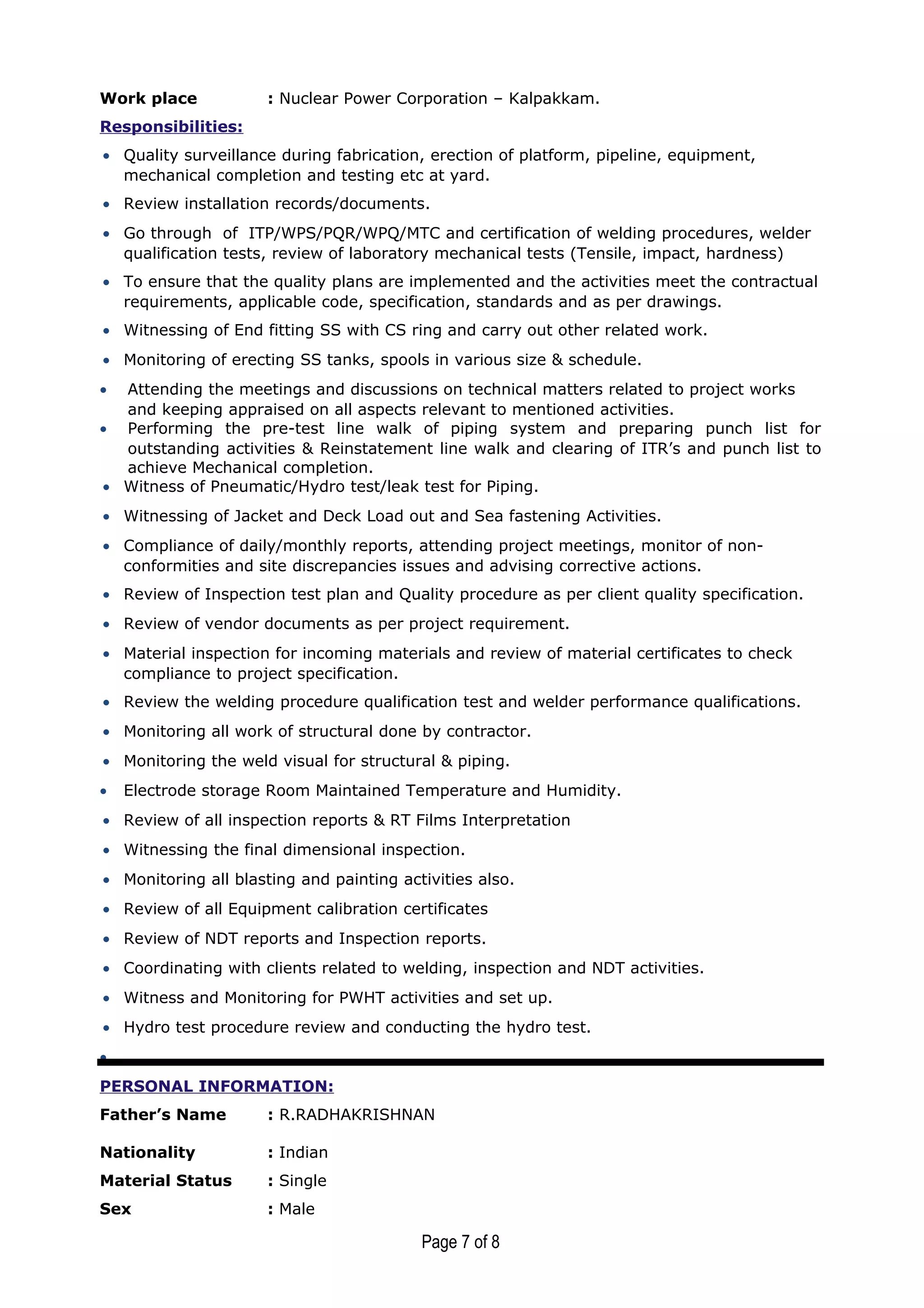 Work place : Nuclear Power Corporation – Kalpakkam.
Responsibilities:
• Quality surveillance during fabrication, erection of platform, pipeline, equipment,
mechanical completion and testing etc at yard.
• Review installation records/documents.
• Go through of ITP/WPS/PQR/WPQ/MTC and certification of welding procedures, welder
qualification tests, review of laboratory mechanical tests (Tensile, impact, hardness)
• To ensure that the quality plans are implemented and the activities meet the contractual
requirements, applicable code, specification, standards and as per drawings.
• Witnessing of End fitting SS with CS ring and carry out other related work.
• Monitoring of erecting SS tanks, spools in various size & schedule.
• Attending the meetings and discussions on technical matters related to project works
and keeping appraised on all aspects relevant to mentioned activities.
• Performing the pre-test line walk of piping system and preparing punch list for
outstanding activities & Reinstatement line walk and clearing of ITR’s and punch list to
achieve Mechanical completion.
• Witness of Pneumatic/Hydro test/leak test for Piping.
• Witnessing of Jacket and Deck Load out and Sea fastening Activities.
• Compliance of daily/monthly reports, attending project meetings, monitor of non-
conformities and site discrepancies issues and advising corrective actions.
• Review of Inspection test plan and Quality procedure as per client quality specification.
• Review of vendor documents as per project requirement.
• Material inspection for incoming materials and review of material certificates to check
compliance to project specification.
• Review the welding procedure qualification test and welder performance qualifications.
• Monitoring all work of structural done by contractor.
• Monitoring the weld visual for structural & piping.
• Electrode storage Room Maintained Temperature and Humidity.
• Review of all inspection reports & RT Films Interpretation
• Witnessing the final dimensional inspection.
• Monitoring all blasting and painting activities also.
• Review of all Equipment calibration certificates
• Review of NDT reports and Inspection reports.
• Coordinating with clients related to welding, inspection and NDT activities.
• Witness and Monitoring for PWHT activities and set up.
• Hydro test procedure review and conducting the hydro test.
•
PERSONAL INFORMATION:
Father’s Name : R.RADHAKRISHNAN
Nationality : Indian
Material Status : Single
Sex : Male
Page 7 of 8
 