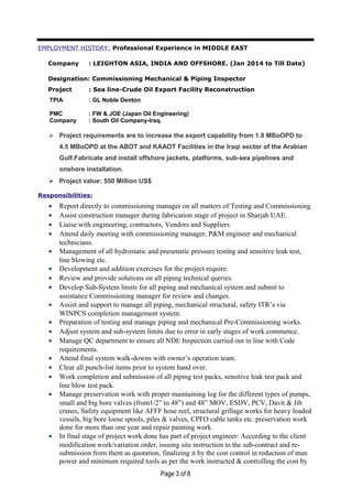 EMPLOYMENT HISTORY: Professional Experience in MIDDLE EAST
Company : LEIGHTON ASIA, INDIA AND OFFSHORE. (Jan 2014 to Till Date)
Designation: Commissioning Mechanical & Piping Inspector
Project : Sea line-Crude Oil Export Facility Reconstruction
TPIA : GL Noble Denton
PMC : FW & JOE (Japan Oil Engineering)
Company : South Oil Company-Iraq.
 Project requirements are to increase the export capability from 1.8 MBoOPD to
4.5 MBoOPD at the ABOT and KAAOT Facilities in the Iraqi sector of the Arabian
Gulf.Fabricate and install offshore jackets, platforms, sub-sea pipelines and
onshore installation.
 Project value: 550 Million US$
Responsibilities:
• Report directly to commissioning manager on all matters of Testing and Commissioning.
• Assist construction manager during fabrication stage of project in Sharjah UAE.
• Liaise with engineering, contractors, Vendors and Suppliers
• Attend daily meeting with commissioning manager, P&M engineer and mechanical
technicians.
• Management of all hydrostatic and pneumatic pressure testing and sensitive leak test,
line blowing etc.
• Development and addition exercises for the project require.
• Review and provide solutions on all piping technical queries.
• Develop Sub-System limits for all piping and mechanical system and submit to
assistance Commissioning manager for review and changes.
• Assist and support to manage all piping, mechanical structural, safety ITR’s via
WINPCS completion management system.
• Preparation of testing and manage piping and mechanical Pre-Commissioning works.
• Adjust system and sub-system limits due to error in early stages of work commence.
• Manage QC department to ensure all NDE Inspection carried out in line with Code
requirements.
• Attend final system walk-downs with owner’s operation team.
• Clear all punch-list items prior to system hand over.
• Work completion and submission of all piping test packs, sensitive leak test pack and
line blow test pack.
• Manage preservation work with proper maintaining log for the different types of pumps,
small and big bore valves (from1/2” to 48”) and 48” MOV, ESDV, PCV, Davit & Jib
cranes, Safety equipment like AFFF hose reel, structural grillage works for heavy loaded
vessels, big bore loose spools, piles & valves, CPFO cable tanks etc. preservation work
done for more than one year and repair painting work.
• In final stage of project work done has part of project engineer: According to the client
modification work/variation order, issuing site instruction to the sub-contract and re-
submission from them as quotation, finalizing it by the cost control in reduction of man
power and minimum required tools as per the work instructed & controlling the cost by
Page 3 of 8
 