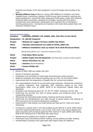 materials and changes of the other equipment’s as per the budget and according to the
work.
• Worked offshore Iraq Al Basra in various SPM SBMbuoy’s shutdown and newly
installed buoys -mechanical, pipeline, PLEM to buoy hose connection, painting and
safety equipment’s, monitoring video inspections PLEM,valves, hoses with Hydraulic
Umbilical cable connections, greasing for turntable, winches,CPU and others,
compartment wise inspections, preservation and maintains like oil changing in
winches,greaing work, maintained and handover with hydro test subsea hoses and
Hydraulic Umbilical hoses.
Previous Concern Name:
Company : LAMPRELL ENERGY LTD, DUBAI, UAE. (Feb 2011 to Oct 2013)
Designation : Sr. QA/QC Inspector
Project : Modules for Laggan Tormore (settler Gas Plant)
Client : Petrofac International LLC (UAE) & TOTAL (E&P) UK.
Project : Offshore Installation Jack up vessel I & II (Hull Structural Steel)
self-elevating offshore unit – brave tern & bold tern (EPC).
Client : Fred Olsen Wind carrier.
Project : Golden Eagle Area Development (well head deck, process & utility quarter)
Client : Nexen Petroleum Co. UK.
Project : Jasmine (Accommodation)
Client : Conoco Philips UK.
Responsibilities:
• Review of WPS, PQR and welder Job Card.
• Review of isometric drawings.
• Preparation and verification of weld maps and preliminary weld summary.
• Material traceability and material handling such as LTCS, CS, SS, DSS & SDSS.
• Experienced with the preparation of Quality Plan for various key projects.
• The responsibilities include Fit-up and weld visual inspection, dimensional inspection,
in process inspection, final inspection, NDT inspection piping as per client
specification refers such as ASME, ASTM & all construction related codes and
standards.
• Evaluation and witnessing about RT, UT, MT, PT, PWHT, Hardness, Ferrite, PMI.
• Performing the pre-test line walk of piping system and preparing punch list for
outstanding activities.
• Witnessing the Hydro/pneumatic testing, Flushing and Drying activities.
• Performing the Reinstatement line walk through of piping system and clearing of
ITR’s and punch list to achieve Mechanical completion.
• Experienced in hose testing, and chalk testing and leak test for Tanks and valves
witnessing.
• Involved as a special case in new ship building as per client & 3rd
party (DNV) along
with them Experimental testing, such as LCG, TCG, VCG in the ship as blasting the
tanks according with procedure approved from client & 3rd
party (DNV) with testing
FWD & AFT Pendulums & in MID Ship with water level.
• Maintaining and updating the records of calibration
• Performed visual examinations before welding, during welding and after welding.
• Verified Repair procedure and supervised weld repairs those are defective.
Page 4 of 8
 