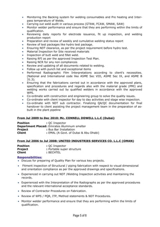 • Monitoring the Backing system for welding consumables and Pre heating and Inter-
pass temperature of Welds.
• Carrying out weld audit in various process (GTAW, FCAW, SMAW, SAW)
• Monitor welder performance and ensure that they are performing within the limits of
qualification.
• Reviewing daily reports for electrode issuance, fit up inspection, and welding
production report
• Preparation and review of weekly and cumulative welding status report
• Review of test packages like hydro test package.
• Ensuring NDT clearance, as per the project requirement before hydro test.
• Material Inspection for Site received materials
• Inspection of butt weld and fillet weld.
• Raising RFI as per the approved Inspection Test Plan.
• Raising NCR for any non compliances
• Review and updating of all documents related to welding.
• Follow up with punch list and exceptional items
• Performed Radiographic Film Interpretations according to client's necessities.
(National and International code like ASME Sec VIII, ASME Sec IX, and ASME B
31.3).
• Ensuring that the fabrications carried out in accordance with the approved plans,
specification and procedures and regards also with the material grade (PMI) and
welding works carried out by qualified welders in accordance with the approved
WPS.
• Co-ordinate with construction and engineering group to solve the quality issues.
• Co-ordinate with client inspector for day to day activities and stage wise inspection.
• Co-ordinate with NDT sub contractor. Finalizing QA/QC documentation for final
handover to client assisting the project management team in the preparation of as-
built in the plant pipeline
From Jul 2009 to Dec 2010: Mc. CONNELL DOWELL L.L.C (Dubai)
Position : QC Inspector
Department Placed: Emirates Aluminum smelter
Project : Bus Bar Installation
Client : EMAL (A Govt. of Dubai & Abu Dhabi)
From Jul 2006 to Jul 2008: UNITED INDUSTRIES SERVICES CO. L.L.C (OMAN)
Position : QC Inspector
Project : Portable super structure
Client : BECHTEL
Responsibilities:
• Discuss for preparing of Quality Plan for various key projects.
• Fitment inspection of Structural / piping fabrication with respect to visual dimensional
and orientation compliance as per the approved drawings and specifications.
• Experienced in carrying out NDT /Welding Inspection activities and maintaining the
records.
• Experienced with the Interpretation of the Radiographs as per the approved procedures
and the relevant international acceptance standards.
• Review of Contractor Procedures on Fabrication.
• Review of WPS / PQR, ITP, Method statements & NDT Procedures.
• Monitor welder performance and ensure that they are performing within the limits of
qualification.
Page 5 of 8
 