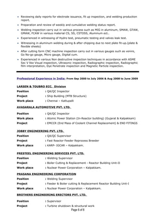 • Reviewing daily reports for electrode issuance, fit up inspection, and welding production
report.
• Preparation and review of weekly and cumulative welding status report.
• Welding inspection carry out in various process such as MIG in aluminum, SMAW, GTAW,
GMAW, FCAW in various material CS, SS, CSTOSS, Aluminum ect..
• Experienced in witnessing of Hydro test, pneumatic testing and valves leak test.
• Witnessing in aluminum welding during & after chipping due to next plate fit-up.(plate &
flexible sheets)
• After cutting form CNC machine inspection carry out in various gauges such as venire,
Go No-go gauge, Micro gauge, Digital cum.
• Experienced in various Non destructive inspection techniques in accordance with ASME
Sec V like Visual inspection, Ultrasonic inspection, Radiographic inspection, Radiographic
film interpretation, Dye Penetrate inspection and Magnetic Particle inspection.
Professional Experience in India: From Sep 2000 to July 2006 & Aug 2008 to June 2009
LARSEN & TOUBRO ECC. Division
Position : QA/QC Inspector
Project : Ship Building (MTB Structure)
Work place : Chennai – Kattupalli
AVASARALA AUTOMOTIVE PVT. LTD.
Position : QA/QC Inspector
Work place : Atomic Power Station (In-Reactor building) (Gujarat & Kalpakkam)
Project : EMCCR (End Mass of Coolant Channel Replacement) & END FITINGS
JOBBY ENGINEERING PVT. LTD.
Position : QA/QC Supervisor
Project : Fast Reactor Feeder Reprocess Breeder
Work place : KARP- IGCAR – Kalpakkam.
PRESTEEL ENGINEERING SERVICES PVT. LTD.
Position : Welding Supervisor
Project : Boiler Cutting & Replacement - Reactor Building Unit-II
Work place : Nuclear Power Corporation – Kalpakkam.
PRASANA ENGINEERING CORPORATION
Position : Welding Supervisor
Project : Feeder & Boiler cutting & Replacement Reactor Building Unit-I
Work place : Nuclear Power Corporation – Kalpakkam.
BROTHERS ENGINEERING ERECTORS PVT. LTD.
Position : Supervisor
Project : Turbine shutdown & structural work
Page 6 of 8
 