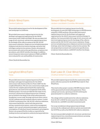 Shiloh Wind Farm
Central California
We provided engineering services for the development of this
new wind project in California.
We provided interconnect engineering services for the
developer and supported negotiations for the 230 kV
interconnect with CAISO and PG&E. We also provided a full
range of civil, structural, and electrical engineering services
for the design of the collector system at the 230-34.5 kV
interconnect substation. Design services included preparation
of physical and electrical station drawings, and metal clad
switchgear and protection systems. Stantec also prepared
procurement and construction specifications, acceptance test
procedures, and a 230 kV interface line design. In addition,
several temporary interconnect options to PG&E and SMUD
were evaluated for cost and feasibility of construction.
Client: Iberdrola Renewables Inc.
Trimont Wind Project
Jackson and Martin Counties, Minnesota
We provided electrical engineering services for the
development of a new 100.5 MW wind project in SW Minnesota
using GE 1.5 MW machines. We provided interconnect
engineering services for the developer and supported
negotiations for the 345 kV interconnect with Xcel Energy. In
addition, Our team provided a full range of civil, structural, and
electrical engineering services for the design of the collector
system and the 345-34.5 kV interconnect substation. Design
services included preparation of physical and electrical station
drawings, metal clad switchgear, and protection systems. We
also prepared procurement and construction specifications,
acceptance test procedures, and345 kV interface line design.
Client: Iberdrola Renewables Inc.
East Lake St. Clair Wind Farm
Chatham & Kent Counties, Ontario
We provided engineering services for the construction of the
power collection systems for the 99 MW East Lake St. Clair
Wind Farm.
This wind turbine project consists of 99 MW of power which
will be generated by 55 wind turbine generators. Three
underground circuits, operating at 34.5 kV will bring the
generated power to a collector substation.
The voltage will be transformed at the collector substation
from 34.5 kV to 230 kV for interconnection to Hydro One
Networks Inc. and IESO controlled transmission grid.
Our scope included providing engineering and design
services for the underground collector system associated with
the 55 WTGs as well as the 230/34.5 kV collector substation.
Our services provided included civil, structural, and electrical
engineering services, miscellaneous geotechnical, surveying,
and design management services.
Client: GDF Suez
Langford Wind Farm
Texas
We provided interconnect engineering services for the
developer and supported negotiations for the 138 kV
interconnect with American Electric Power (AEP ) for the
Langford Wind Farm. We were also contracted as single point
contact for the complete generating facility engineering,
geotechnical, and construction management needs of this
$3 billion project. Our team provided the full range of civil,
structural, and electrical engineering services; including
but not limited to the design of the wind turbine generator,
foundations, access roads, drainage and storm water control,
34.5 kV underground and overhead collector system, 11 miles
of 138 kV transmission line, 138-34.5 kV collection substation,
interconnecting facility, control and relay protection
setting, communication system, construction management
support, start-up and commissioning support, geotechnical
investigation of voids/karst hazard assessment and mitigation.
Stantec also prepared facility studies as required by the
landing intuition and regulatory authority having jurisdiction.
Client: Padoma Wind Power LLC, Enel
 