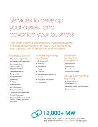 Project Development
•	 Site selection and permitting
•	 Environmental site assessment
•	 Environmental and
regulatory approvals
•	 Resource assessment
•	 Hazard identification
•	 Energy audits
•	 Feasibility studies
•	 Risk analysis
•	 Modeling
•	 Risk assessment
•	 Life cycle analysis
•	 Emissions inventory
•	 Conceptual feasibility studies
•	 Acoustic Assessments
•	 Electrical Studies (short circuit,
arc flash, load flow, grounding,
harmonics)
Services to develop
your assets, and
advance your business
From initial planning and feasibility studies through to
final commissioning and turn-over, we develop more
than a project, we develop your business assets.
Detailed Engineering
and Design
•	 Civil/structural
•	 Mechanical
•	 Geotechnical
•	 Piping
•	 Electrical
•	 Instrumentation and controls
•	 Process
•	 Storm water management
•	 Procurement
Project and
Construction
Management
•	 Site observation
•	 Cost Controls
•	 Scheduling
•	 Construction progress
Start-up, Commissioning,
and Testing
•	 System turnover and
checkout functions
•	 Equipment, system, and plant testing
•	 Grid connection
We’ve provided support for the interconnection
and permitting of over 12,000 MW of wind projects.
12,000+ MW
 