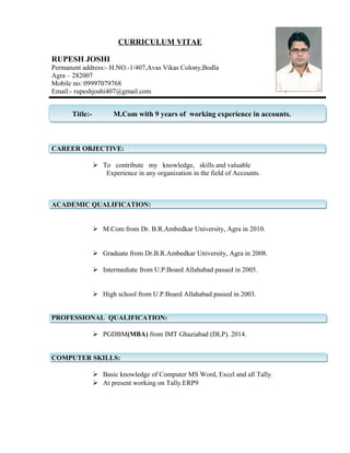 CURRICULUM VITAE
RUPESH JOSHI
Permanent address:- H.NO.-1/407,Avas Vikas Colony,Bodla
Agra – 282007
Mobile no: 09997079768
Email:- rupeshjoshi407@gmail.com
Title:- M.Com with 9 years of working experience in accounts.
CAREER OBJECTIVE:
 To contribute my knowledge, skills and valuable
Experience in any organization in the field of Accounts.
ACADEMIC QUALIFICATION:
 M.Com from Dr. B.R.Ambedkar University, Agra in 2010.
 Graduate from Dr.B.R.Ambedkar University, Agra in 2008.
 Intermediate from U.P.Board Allahabad passed in 2005.
 High school from U.P.Board Allahabad passed in 2003.
PROFESSIONAL QUALIFICATION:
 PGDBM(MBA) from IMT Ghaziabad (DLP). 2014.
COMPUTER SKILLS:
 Basic knowledge of Computer MS Word, Excel and all Tally.
 At present working on Tally.ERP9
 