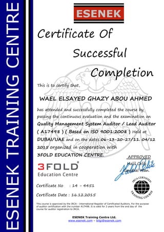 ESENEKTRAININGCENTRE
Certificate Of
Successful
Completion
This is to certify that,
WAEL ELSAYED GHAZY ABOU AHMED
has attended and successfully completed the course by
passing the continuous evaluation and the examination on
Quality Management System Auditor / Lead Auditor
( A17498 ) ( Based on ISO 9001:2008 ) Held at
DUBAI/UAE and on the dates 06-13-20-27/11. 04/12
2015 organized in cooperation with
3FOLD EDUCATION CENTRE.
This course is approved by the IRCA - International Register of Certificated Auditors. For the purpose
of auditor certification with the number A17498. It is valid for 3 years from the end day of the
course for auditor registration to IRCA.
ESENEK Training Centre Ltd.
www.esenek.com – bilgi@esenek.com
Certificate No : 14 - 4451
Certificate Date : 16.12.2015
APPROVED
Halil Celik
General Man.
 