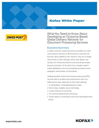 Kofax White Paper
What You Need to Know About
Developing an Outcome Based
Global Delivery Network for
Document Processing Services
Executive Summary
In today’s economy, outsourcing service providers are under
more pressure than ever to demonstrate to customers the
business value enabled by their solutions. They can no longer
rely primarily on labor arbitrage; clients want deeper cost
savings from end-to-end solutions and automating complex
business processes. At the same time, providers need to
enable globalization and must standardize processes across
geographic and business unit boundaries.
Leading providers of document process outsourcing (DPO)
services seek to envelop those requirements within the
following ﬁve major objectives for their client offerings:
1. A standardized, uniﬁed global delivery model.
2. Best-in-class, scalable, secure technology.
3. Lowest total cost of ownership.
4. An outcome based solution and pricing.
5. Proven ability to consistently meet service level agreements
(SLAs).
 