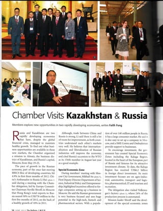 Chamber Visits Kazakhstan & Russia
Members explore new opportunities in two rapidly developing economies, writes Faith Fung
ussia and Kazakhstan are two
rapidly developing economies
that have, despite the global
financial crisis, managed to maintain
healthy growth. To find out what busi-
ness opportunities are available in these
new markets, the Chamber organized
a mission to Almaty, the business dis-
trict of Kazakhstan, and Russia's capital,
Moscow, from May 19-25.
The pace of growth in the Russian
economy, part of the once fast-moving
BRICS bloc of developing countries, hit
4.9o/o in first three months of 2012. Chi-
na's Ambassador to Russia Li Hui (pr,oto r)
said during a meeting with the Cham-
ber delegation, led by Europe Commit-
tee Chairman Neville Shrofl in Moscow
that Hong Kong's total exports to Rus-
sia soared 30o/o to US$778 million in the
first five months of 2012, on the back of
a healthy growth of 180/o in 2011.
Although, trade between China and
Russia is strong, Li said there is still a lot
of room for improvement, as both coun-
tries understand each other's markets
very well. He believes that internation-
alization and liberalization of Russian
industries will improve the economy,
and cited Russia's accession to the WTO
as its l56th member in August last year
as a good example.
Special Economic Zone
During members' meeting with Mos-
cow City Government, Mikhail An lptoto s;,
First Deputy Director Department of Sci-
ence, Industrial Policy and Entrepreneur-
ship, highlighted incentives offered to for-
eign companies setting up a business in
Moscow. He said the Russian government
is very business focused and sees huge
potential in the high-tech, biotech and
pharmaceutical sectors. With a popula-
tion of over 140 million people in Russia
it has a large consumer market. He said i:
is also easy to set up a company in Mos-
cow, and a SME Centre and Ombudsman
provide support to businesses.
To encourage investment, the gor-
ernment has created Special Economic
Zones including the Kaluga Region.
located in the heart ofthe European part
of Russia and famous for its attractive
investment climate. To date, the Kaluga
Region has received US$6.2 billion
in foreign direct investment. Its main
investment focuses are on agro-indus-
trial, automotive, transport and logis-
tics, pharmaceutical, IT and tourism and
recreation.
The delegation also visited Volkswa-
gen's factory (photo 3), where 24o/o of the
production process is automated.
Mission leader Shroff said the devel-
opment of the special economic zones
56 lt,NF zori TheBulletinl#FIXI
--a
rffi.;1'dZ
.s;f,fr'7
.{
i"e
ttr:*e e-,jlf ,
6*i.:.
'.
i:
& .fu^----*d'
&,ffi' "{r!ffiHffit:_aw{
Y'. r .,ry, I,&. .i ,-E, r
s ff , l+l
Et,r.i
-
lffi-,;
&fu,

lt
I
il
 