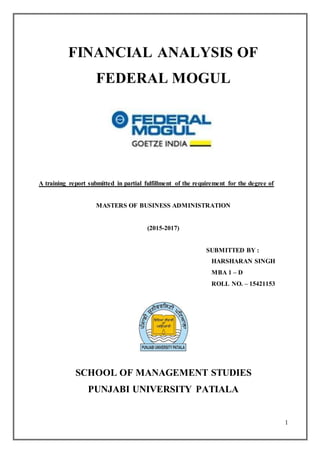 1
FINANCIAL ANALYSIS OF
FEDERAL MOGUL
A training report submitted in partial fulfillment of the requirement for the degree of
MASTERS OF BUSINESS ADMINISTRATION
(2015-2017)
SUBMITTED BY :
HARSHARAN SINGH
MBA 1 – D
ROLL NO. – 15421153
SCHOOL OF MANAGEMENT STUDIES
PUNJABI UNIVERSITY PATIALA
 