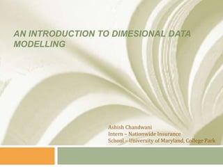 AN INTRODUCTION TO DIMESIONAL DATA
MODELLING
Ashish Chandwani
Intern – Nationwide Insurance
School – University of Maryland, College Park
 