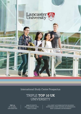 International Study Centre Prospectus
TRIPLE TOP 10 UK
UNIVERSITY
2016: BEST ACCOMMODATION BOOKING
EXPERIENCE; BEST MOVING IN EXPERIENCE;
BEST LEARNING ENVIRONMENT
9/10 STUDENTS
ARE SATISFIED WITH
THEIR COURSE
TOP 1%
OF GLOBAL
UNIVERSITIES
 