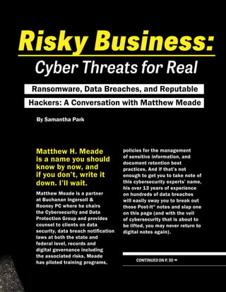Ransomware, Data Breaches, and Reputable
Hackers: A Conversation with Matthew Meade
Matthew H. Meade
is a name you should
know by now, and
if you don’t, write it
down. I’ll wait.
Matthew Meade is a partner
at Buchanan Ingersoll &
Rooney PC where he chairs
the Cybersecurity and Data
Protection Group and provides
counsel to clients on data
security, data breach notification
laws at both the state and
federal level, records and
digital governance including
the associated risks. Meade
has piloted training programs,
policies for the management
of sensitive information, and
document retention best
practices. And if that’s not
enough to get you to take note of
this cybersecurity experts’ name,
his over 13 years of experience
on hundreds of data breaches
will easily sway you to break out
those Post-it©
notes and slap one
on this page (and with the veil
of cybersecurity that is about to
be lifted, you may never return to
digital notes again).
CONTINUED ON P. 30 →
By Samantha Park
 