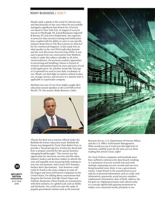 SECURITY
NATION
JULY/ AUG
2016
30
Meade made a splash in the world of cybersecurity
and data breaches in late 2003 where he successfully
managed a significant data breach for a Fortune
100 based in New York City. In August of 2004 he
moved to Pittsburgh, PA, joined Buchanan Ingersoll
& Rooney PC and never looked back. His expertise
in proactive data security training and notification
laws coupled with his ability to cater to any specific
industry keeps him in The Best Lawyers in America®
list for commercial litigation. It also made him an
ideal speaker at the 2016 ESA Leadership Summit
and the 2016 Electronic Security Expo (ESX). It was
easy to grasp from our conversation that Matthew
works to make this subject relatable to all of his
varied audiences. He promotes realistic approaches
in preventing and handling a threat or breach of
sensitive information based on years and years of real
world application. So, whether words like Tescrypt
or Cryptowall are used in your daily vocabulary or
not, Meade can shed light on matters related to data
use, storage, privacy, and security in a manner that is
applicable to a particular company.
Matthew was one of over forty highly sought after
education session speakers at the 2016 ESX in Fort
Worth, TX. His session, Risky Business: Cyber
Threats For Real was a seminar offered under the
Rethink the Future education track. Rethink the
Future was designed by Track Chair Robert Few, to
provide a “broad perspective of what lies ahead and
how to prepare yourself for fast-paced, business-
changing breakthroughs.” This session was the
opportunity for electronic security and life safety
industry leaders and decision makers to absorb the
next and arguably most menacing bully making its
way into any business. And I mean ANY business;
hackers don’t discriminate. Your business could
easily be listed in the same category as some of
the largest and most well-known companies in the
United States. I’m talking about corporations that
frequent the Fortune lists like Home Depot and
Anthem; businesses whose brands are synonymous
with their industry on a global scale such as Adobe
and Starbucks. You could even join the ranks of
popular government entities such as the Internal
Revenue Service, U.S. Department of Veteran Affairs,
and the U.S. Office of Personnel Management.
What would you say if I told you this high level of
notoriety could be yours by the time you are done
reading this article? Great, right?
No. Each of these companies and hundreds more
have suffered a cybersecurity data breach resulting
in a minimum of 30,000 records lost each with
multiple surpassing 100,000 records and one even
being breached twice (hint: it was a government
entity). A data breach is the unauthorized access
and use of personal information such as credit card
information, passwords, social security numbers,
employment information, date of birth, address, the
list goes on. Digital governance and cybersecurity
is a concept significantly gaining momentum in
today’s ever-connected world, primarily in our
RISKY BUSINESS / CON’T.
 