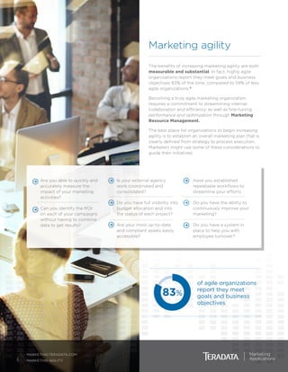 Are you able to quickly and
accurately measure the
impact of your marketing
activities?
	 Can you identify the ROI
on each of your campaigns
without having to combine
data to get results?
	 Is your external agency
work coordinated and
consolidated?
	 Do you have full visibility into
budget allocation and into
the status of each project?
	 Are your most up-to-date
and compliant assets easily
accessible?
	 Have you established
repeatable workflows to
streamline your efforts
	 Do you have the ability to
continuously improve your
marketing?
	 Do you have a system in
place to help you with
employee turnover?
3
MARKETING.TERADATA.COM
MARKETING AGILITY
The benefits of increasing marketing agility are both
measurable and substantial. In fact, highly agile
organizations report they meet goals and business
objectives 83% of the time, compared to 59% of less
agile organizations.3
Becoming a truly agile marketing organization
requires a commitment to streamlining internal
collaboration and efficiency as well as fine-tuning
performance and optimization through Marketing
Resource Management.
The best place for organizations to begin increasing
agility is to establish an overall marketing plan that is
clearly defined from strategy to process execution.
Marketers might use some of these considerations to
guide their initiatives:
Marketing agility
83%
of agile organizations
report they meet
goals and business
objectives
 