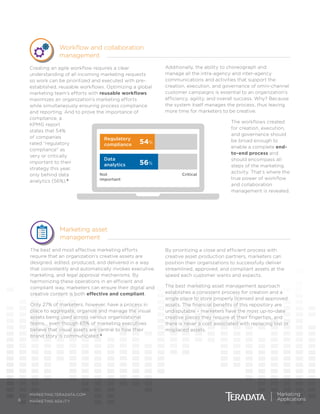 Additionally, the ability to choreograph and
manage all the intra-agency and inter-agency
communications and activities that support the
creation, execution, and governance of omni-channel
customer campaigns is essential to an organization’s
efficiency, agility, and overall success. Why? Because
the system itself manages the process, thus leaving
more time for marketers to be creative.
The workflows created
for creation, execution,
and governance should
be broad enough to
enable a complete end-
to-end process and
should encompass all
steps of the marketing
activity. That’s where the
true power of workflow
and collaboration
management is revealed.
6
MARKETING.TERADATA.COM
MARKETING AGILITY
Marketing asset
management
The best and most effective marketing efforts
require that an organization’s creative assets are
designed, edited, produced, and delivered in a way
that consistently and automatically invokes executive,
marketing, and legal approval mechanisms. By
harmonizing these operations in an efficient and
compliant way, marketers can ensure their digital and
creative content is both effective and compliant.
Only 27% of marketers, however, have a process in
place to aggregate, organize and manage the visual
assets being used across various organizational
teams… even though 65% of marketing executives
believe that visual assets are central to how their
brand story is communicated.9
By prioritizing a close and efficient process with
creative asset production partners, marketers can
position their organizations to successfully deliver
streamlined, approved, and compliant assets at the
speed each customer wants and expects.
The best marketing asset management approach
establishes a consistent process for creation and a
single place to store properly licensed and approved
assets. The financial benefits of this repository are
undisputable – marketers have the most up-to-date
creative pieces they require at their fingertips, and
there is never a cost associated with replacing lost or
misplaced assets.
Workflow and collaboration
management
Creating an agile workflow requires a clear
understanding of all incoming marketing requests
so work can be prioritized and executed with pre-
established, reusable workflows. Optimizing a global
marketing team’s efforts with reusable workflows
maximizes an organization’s marketing efforts
while simultaneously ensuring process compliance
and reporting. And to prove the importance of
compliance, a
KPMG report
states that 54%
of companies
rated “regulatory
compliance” as
very or critically
important to their
strategy this year,
only behind data
analytics (56%).8
Data
analytics
Regulatory
compliance 54%
56%
CriticalNot
important
 