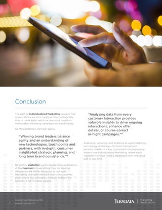 7
MARKETING.TERADATA.COM
MARKETING AGILITY
Conclusion
The path to Individualized Marketing requires that
organizations are structurally and technologically
able to make agile, real-time decisions based on
measurable marketing campaign data and results.
As MillwardBrown Vermeer states,
“Winning brand leaders balance
agility and an understanding of
new technologies, touch points and
partners, with in-depth, consumer
insights-led strategic planning, and
long term brand consistency.”10
By putting customer wants, needs, and expectations
at the forefront of everything they do, leading
companies are better equipped to use agile
marketing to enable relevant, real-time customer
experiences that ultimately increase bottom line
benefits. And Forrester agrees,
“Analyzing data from every
customer interaction provides
valuable insights to drive ongoing
interactions, enhance offer
details, or course-correct
in-flight campaigns.”11
Assessing, updating, and enabling an agile marketing
technology landscape – for both internal and
external needs – is a key component of progressing
toward true Individualized Marketing, where each
customer’s unique need is addressed with relevance
and in real-time.
 