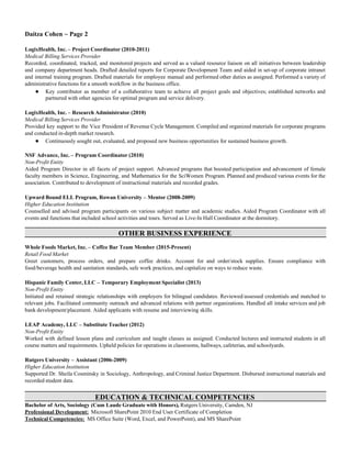 Daítza Cohen ~ Page 2
LogixHealth, Inc. – Project Coordinator (2010-2011)
Medical Billing Services Provider
Recorded, coordinated, tracked, and monitored projects and served as a valued resource liaison on all initiatives between leadership
and company department heads. Drafted detailed reports for Corporate Development Team and aided in set-up of corporate intranet
and internal training program. Drafted materials for employee manual and performed other duties as assigned. Performed a variety of
administrative functions for a smooth workflow in the business office.
● Key contributor as member of a collaborative team to achieve all project goals and objectives; established networks and
partnered with other agencies for optimal program and service delivery.
LogixHealth, Inc. – Research Administrator (2010)
Medical Billing Services Provider
Provided key support to the Vice President of Revenue Cycle Management. Compiled and organized materials for corporate programs
and conducted in-depth market research.
● Continuously sought out, evaluated, and proposed new business opportunities for sustained business growth.
NSF Advance, Inc. – Program Coordinator (2010)
Non-Profit Entity
Aided Program Director in all facets of project support. Advanced programs that boosted participation and advancement of female
faculty members in Science, Engineering, and Mathematics for the SciWomen Program. Planned and produced various events for the
association. Contributed to development of instructional materials and recorded grades.
Upward Bound ELL Program, Rowan University – Mentor (2008-2009)
Higher Education Institution
Counselled and advised program participants on various subject matter and academic studies. Aided Program Coordinator with all
events and functions that included school activities and tours. Served as Live-In Hall Coordinator at the dormitory.
OTHER BUSINESS EXPERIENCE
Whole Foods Market, Inc. – Coffee Bar Team Member (2015-Present)
Retail Food Market
Greet customers, process orders, and prepare coffee drinks. Account for and order/stock supplies. Ensure compliance with
food/beverage health and sanitation standards, safe work practices, and capitalize on ways to reduce waste.
Hispanic Family Center, LLC – Temporary Employment Specialist (2013)
Non-Profit Entity
Initiated and retained strategic relationships with employers for bilingual candidates. Reviewed/assessed credentials and matched to
relevant jobs. Facilitated community outreach and advanced relations with partner organizations. Handled all intake services and job
bank development/placement. Aided applicants with resume and interviewing skills.
LEAP Academy, LLC – Substitute Teacher (2012)
Non-Profit Entity
Worked with defined lesson plans and curriculum and taught classes as assigned. Conducted lectures and instructed students in all
course matters and requirements. Upheld policies for operations in classrooms, hallways, cafeterias, and schoolyards.
Rutgers University – Assistant (2006-2009)
Higher Education Institution
Supported Dr. Sheila Cosminsky in Sociology, Anthropology, and Criminal Justice Department. Disbursed instructional materials and
recorded student data.
EDUCATION & TECHNICAL COMPETENCIES
Bachelor of Arts, Sociology (Cum Laude Graduate with Honors), Rutgers University, Camden, NJ
Professional Development: Microsoft SharePoint 2010 End User Certificate of Completion
Technical Competencies: MS Office Suite (Word, Excel, and PowerPoint), and MS SharePoint
 