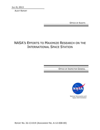 JULY 8, 2013
AUDIT REPORT
REPORT NO. IG-13-019 (ASSIGNMENT NO. A-12-008-00)
OFFICE OF AUDITS
NASA’S EFFORTS TO MAXIMIZE RESEARCH ON THE
INTERNATIONAL SPACE STATION
OFFICE OF INSPECTOR GENERAL
National Aeronautics and
Space Administration
 