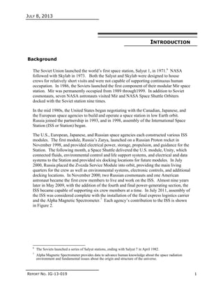 JULY 8, 2013
REPORT NO. IG-13-019 1
INTRODUCTION
Background
The Soviet Union launched the world’s first space station, Salyut 1, in 1971.6
NASA
followed with Skylab in 1973. Both the Salyut and Skylab were designed to house
crews for relatively short visits and were not capable of supporting continuous human
occupation. In 1986, the Soviets launched the first component of their modular Mir space
station. Mir was permanently occupied from 1989 through1999. In addition to Soviet
cosmonauts, seven NASA astronauts visited Mir and NASA Space Shuttle Orbiters
docked with the Soviet station nine times.
In the mid 1980s, the United States began negotiating with the Canadian, Japanese, and
the European space agencies to build and operate a space station in low Earth orbit.
Russia joined the partnership in 1993, and in 1998, assembly of the International Space
Station (ISS or Station) began.
The U.S., European, Japanese, and Russian space agencies each constructed various ISS
modules. The first module, Russia’s Zarya, launched on a Russian Proton rocket in
November 1998, and provided electrical power, storage, propulsion, and guidance for the
Station. The following month, a Space Shuttle delivered the U.S. module, Unity, which
connected fluids, environmental control and life support systems, and electrical and data
systems to the Station and provided six docking locations for future modules. In July
2000, Russia placed the Zvezda Service Module into orbit, providing the main living
quarters for the crew as well as environmental systems, electronic controls, and additional
docking locations. In November 2000, two Russian cosmonauts and one American
astronaut became the first crew members to live and work on the ISS. Almost nine years
later in May 2009, with the addition of the fourth and final power-generating section, the
ISS became capable of supporting six crew members at a time. In July 2011, assembly of
the ISS was considered complete with the installation of the final express logistics carrier
and the Alpha Magnetic Spectrometer.7
Each agency’s contribution to the ISS is shown
in Figure 2.
6
The Soviets launched a series of Salyut stations, ending with Salyut 7 in April 1982.
7
Alpha Magnetic Spectrometer provides data to advance human knowledge about the space radiation
environment and fundamental issues about the origin and structure of the universe.
 