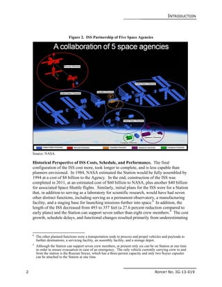 INTRODUCTION
2 REPORT NO. IG-13-019
Figure 2. ISS Partnership of Five Space Agencies
Source: NASA.
Historical Perspective of ISS Costs, Schedule, and Performance. The final
configuration of the ISS cost more, took longer to complete, and is less capable than
planners envisioned. In 1984, NASA estimated the Station would be fully assembled by
1994 at a cost of $8 billion to the Agency. In the end, construction of the ISS was
completed in 2011, at an estimated cost of $60 billion to NASA, plus another $40 billion
for associated Space Shuttle flights. Similarly, initial plans for the ISS were for a Station
that, in addition to serving as a laboratory for scientific research, would have had seven
other distinct functions, including serving as a permanent observatory, a manufacturing
facility, and a staging base for launching missions further into space.8
In addition, the
length of the ISS decreased from 493 to 357 feet (a 27.6 percent reduction compared to
early plans) and the Station can support seven rather than eight crew members.9
The cost
growth, schedule delays, and functional changes resulted primarily from underestimating
8
The other planned functions were a transportation node to process and propel vehicles and payloads to
further destinations, a servicing facility, an assembly facility, and a storage depot.
9
Although the Station can support seven crew members, at present only six can be on Station at one time
in order to ensure evacuation in case of an emergency. The only vehicle currently carrying crew to and
from the station is the Russian Soyuz, which has a three-person capacity and only two Soyuz capsules
can be attached to the Station at one time.
 