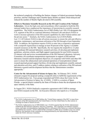 INTRODUCTION
REPORT NO. IG-13-019 3
the technical complexity of building the Station; changes in Federal government funding
priorities; and the Challenger and Columbia Space Shuttle accidents which delayed and
reduced the number of Shuttle flights devoted to ISS assembly.
Efforts to Maximize Scientific Research on the ISS and Creation of the National
Laboratory. Given the high costs and extraordinary effort expended to build the ISS,
national leaders have emphasized the importance of maximizing its scientific research
capabilities. The NASA Authorization Act of 2005 (Public Law 109-155) designates the
U.S. segment of the ISS as a national laboratory (National Lab) and directs NASA to
work to increase utilization of the ISS research capabilities by other Federal entities and
the private sector.10
Similarly, the NASA Authorization Act of 2010 (Public
Law 111-267) directs NASA to take all actions necessary to ensure the safe and effective
operation, maintenance, and maximum utilization of the ISS through at least September
2020. In addition, the legislation requires NASA to enter into a cooperative agreement
with a nonprofit organization to manage at least 50 percent of the Agency’s available
research resources on the ISS. Specifically, the Act requires the nonprofit to: (1) plan
and coordinate ISS national laboratory research activities; (2) develop and implement
guidelines, selection criteria, and flight support requirements for non-NASA research;
(3) interact with and review recommendations of the ISS National Laboratory Advisory
Committee; (4) coordinate transportation requirements in support of ISS national
laboratory research and development objectives; (5) cooperate with NASA and other ISS
users to ensure the enhancement and sustained operations of nonexploration-related
research payload ground support facilities; (6) develop and implement scientific outreach
and education activities; and (7) address matters relating to utilization of the ISS national
laboratory research and development facilities that the Administrator considers
appropriate.11
Center for the Advancement of Science in Space, Inc. In February 2011, NASA
released a request for proposal seeking a nonprofit entity to fulfill the requirements of the
2010 Authorization Act. Four groups responded and NASA chose the Center for the
Advancement of Science in Space, Inc. (CASIS). CASIS is a creation of Space
Florida - a special district created by the State of Florida to foster the development of the
space industry in the State.
In August 2011, NASA finalized a cooperative agreement with CASIS to manage
non-NASA research on the ISS. An Executive Director who reports to a 15-member
10
The NASA Authorization Act of 2005 defines the “United States segment of the ISS” to mean those
elements of the ISS manufactured by the United States or for the United States by other nations in
exchange for funds or launch services.
11
The NASA Authorization Act of 2008 (Public Law 110-422) required that the NASA Administrator
establish the ISS National Laboratory Advisory Committee. This committee was tasked to monitor,
assess, and make recommendations regarding effective utilization of the Station as a national laboratory
and platform for research. NASA chartered this committee in 2009, but no members were ever seated.
However, the functions of this committee are being performed by the Subcommittee for Operations
under the NASA Advisory Committee.
 