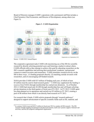 INTRODUCTION
4 REPORT NO. IG-13-019
Board of Directors manages CASIS’s operations with a permanent staff that includes a
Chief Scientist, Chief Economist, and Director of Development, among others (see
Figure 3).
Figure 3. CASIS Organization
Source: CASIS 2012 Annual Report.
The cooperative agreement tasks CASIS with maximizing use of the ISS for scientific
research by directly soliciting potential users and fostering a market to attract others.
CASIS officials told us they attempt to achieve this goal by educating researchers on the
ISS’s research capabilities and utilizing their professional, academic, and personal
contacts to match investors and researchers. CASIS stimulates research activity on the
ISS in three ways: (1) funding proposals directly, (2) matching outside investors with
researchers, and (3) encouraging self-funded research.
NASA provides CASIS with $15 million of funding each year, of which at least
$3 million must be used to fund research grants.12
CASIS may supplement the funding it
receives from NASA through membership fees and private donations. As of October
2012, CASIS had raised only $3,200 through membership fees and will begin soliciting
private donations in the third quarter of fiscal year (FY) 2013. In FY 2012, CASIS spent
less than planned on its operations and carried over $3 million to FY 2013, creating a
pool of $6 million from which it can directly fund research in FY 2013.
For research that it funds, CASIS solicits proposals through “research pathways”
designed to support advancement of specific scientific fields such as life, material, and
12
In contrast, NASA received $225.5 million in fiscal year 2012 to conduct all ISS research. The ISS
research includes funding for biological and physical research, multi-user systems support, National Lab
activities, and the ISS nonprofit management organization.
 