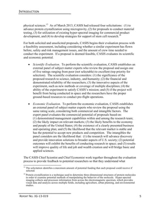 INTRODUCTION
REPORT NO. IG-13-019 5
physical sciences.13
As of March 2013, CASIS had released four solicitations: (1) to
advance protein crystallization using microgravity, (2) for proposals to conduct material
testing, (3) for utilization of existing hyper-spectral imaging for commercial product
development, and (4) to develop strategies for support of stem cell research.14
For both solicited and unsolicited proposals, CASIS begins their evaluation process with
a feasibility assessment, including considering whether a similar experiment has flown
before, safety and risk management issues, and the amount of crew time needed to
conduct the experiment. If a proposal is deemed feasible, CASIS evaluates its scientific
and economic potential.
 Scientific Evaluation. To perform the scientific evaluation, CASIS establishes an
external panel of subject matter experts who review the proposal and assign one
of five ratings ranging from poor (not selectable) to excellent (top priority for
selection). The scientific evaluation considers: (1) the significance of the
proposed research to science, industry, and humanity; (2) the financial and
demonstrated reliability of the researchers; (3) the innovative aspects of the
experiment, such as new methods or coverage of multiple disciplines; (4) the
ability of the experiment to satisfy CASIS’s mission; and (5) if the project will
benefit from being conducted in space and the researchers have the proper
ground-based resources to conduct pre-flight operations.
 Economic Evaluation. To perform the economic evaluation, CASIS establishes
an external panel of subject matter experts who review the proposal using the
same rating scale, considering both commercial and intangible factors. The
expert panel evaluates the commercial potential of proposals based on:
(1) demonstrated management capabilities within and among the research team;
(2) the likely impact on relevant markets; (3) the likely benefits to the economy
and people of the United States; (4) the existence of a clearly presented business
and operating plan; and (5) the likelihood that the relevant market is stable and
has the potential to accept new products and competition. The intangibles the
panel considers are the likelihood that: (1) the research will advance discovery
and provide innovation solutions to broader aspects of U.S. society; (2) potential
outcomes will exhibit the benefits of conducting research in space; and (3) results
will improve quality of life and job and wealth creation and will bridge basic and
applied sciences.
The CASIS Chief Scientist and Chief Economist work together throughout the evaluation
process to provide feedback to potential researchers so that they understand what
13
The solicitation identifies a maximum amount of potential funding that each proposal could receive if
selected.
14
Protein crystallization is a technique used to determine three-dimensional structures of protein molecules
in order to examine potential methods of manipulating the behavior of the molecule. Hyper-spectral
imaging collects and processes information from across the electromagnetic spectrum, which provides
visual data and analysis across multiple fields, including agriculture, urban planning, and environmental
studies.
 