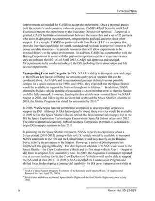 INTRODUCTION
6 REPORT NO. IG-13-019
improvements are needed for CASIS to accept the experiment. Once a proposal passes
both the scientific and economic valuation process, CASIS’s Chief Scientist and Chief
Economist present the experiment to the Executive Director for approval. If approval is
granted, CASIS facilitates communication between the researcher and a set of 25 partners
who assist in designing the experiment, integrating the payload, and providing other
support. For example, CASIS has partnered with NanoRacks, LLC – a company that
provides interface capabilities for small, standardized payloads in order to connect to ISS
power and data resources – to provide resources that will allow experiments to be
exposed directly to the space environment. In addition, CASIS has a partnership with the
Boeing Corporation to assist with the payload integration aspects of experiments once
they are onboard the ISS. As of April 2013, CASIS had approved and selected
38 experiments to be conducted onboard the ISS, including Earth observation and life
science experiments.
Transporting Crew and Cargo to the ISS. NASA’s ability to transport crew and cargo
to the ISS are key factors affecting the amounts and types of research that can be
conducted there. As NASA and its international partners debated various possible
designs for a space station in the 1980s and 1990s, they expected that the Space Shuttle
would be available to support the Station throughout its lifetime.15
In addition, NASA
planned to build a vehicle capable of evacuating a seven-member crew so that the Station
could be fully manned. However, funding for this vehicle was removed from the NASA
budget in 2002, and following the accident that destroyed the Space Shuttle Columbia in
2003, the Shuttle Program was slated for retirement by 2010.16
In 2006, NASA began funding commercial companies to develop cargo vehicles to
support the ISS. Although NASA had originally hoped these vehicles would be available
in 2009 before the Space Shuttle vehicles retired, the first commercial resupply trip to the
ISS by Space Exploration Technologies Corporation (SpaceX) did not occur until 2012.
The other commercial company, Orbital Sciences Corporation (Orbital), is scheduled to
begin ISS resupply missions in late 2013.
In planning for the Space Shuttle retirement, NASA expected to experience about a
2-year period (2010-2012) during which no U.S. vehicle would be available to transport
NASA astronauts to the ISS and the United States would need to rely on the Russian
Soyuz to ferry its astronauts to the Station. However, a series of developments has
lengthened this gap significantly. The development schedule of NASA’s successor to the
Space Shuttle – the Crew Exploration Vehicle and its first stage vehicle Ares 1 – began to
slip from its original 2012 availability date. In 2009, the Augustine Commission reported
that at current funding levels, the Crew Exploration Vehicle would not be able to support
the ISS until at least 2017. In 2010, NASA cancelled the Constellation Program and
shifted focus to developing a commercial capability for ISS crew transportation (while at
15
NASA’s Space Station Program: Evolution of its Rationale and Expected Uses,” (Congressional
Research Service, April 20, 2005).
16
NASA later added two additional Space Shuttle flights and the final Shuttle flight took place in July
2011.
 