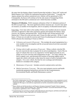 INTRODUCTION
REPORT NO. IG-13-019 7
the same time developing a Space Launch System that includes a “heavy lift” rocket and
Multi-Purpose Crew Vehicle for exploration beyond low Earth orbit).17
Currently, the
Agency projects the earliest commercial crew vehicles will be operational is 2017.
Consequently, the Soyuz will continue to be the only means of transporting NASA
astronauts to the ISS until a commercial crew vehicle becomes available.
Measures of Utilization. NASA measures utilization of the U.S. laboratory portion of
the ISS in several ways. The most significant of these measures are: (1) crew time spent
on research, (2) number of investigations, and (3) occupancy of allocated research space.
Crew Time. Crew time refers to the number of hours crew members devote to research
activities as opposed to other tasks required to operate and maintain the Station, sleep,
exercise, eat, hygiene, and personal time. NASA divides each 24-hour period on the
Station into 11 hours for work activities and 13 hours for other activities. Of the 11 work
hours, 2.5 hours are set aside for exercise and 2 hours for planning and work preparation.
NASA allocates the remaining 6.5 hours as follows:
 Utilization and research (38 percent) – This includes the actual manipulation by a
crew member of an investigation and the set-up and removal activities associated
with an experiment.
 Visiting vehicle traffic operations (25 percent) – When a vehicle visits the ISS,
the crew must devote time to prepare for its arrival and departure. Each of the six
types of vehicles that visit or are expected to visit the Station presents its own
unique set of crew activities and configuration set-ups.18
For cargo vehicles, the
time to unpack, stow, and document the location of incoming supplies and to
repack the vehicle with trash or other items for return to Earth is included in this
category. For a crew vehicle, the time for crew exchange and information
handover is included in this category.
 Maintenance (13 percent) – Includes corrective and preventive activities.
 Medical operations (7 percent) – The crew must maintain exercise and health
monitoring equipment and perform activities for the Countermeasures,
Environmental Health, and Health Maintenance systems.19
17
The NASA Authorization Act of 2010 provided for a Space Launch System as a key component to travel
beyond low Earth orbit. In addition, the Authorization Act required the Space Launch System to serve as
a backup for ISS cargo or crew delivery requirements not met by commercial or partner-supplied
vehicles.
18
These vehicles are the Russian Soyuz and Progress, European Automated Transfer Vehicle, Japanese
H-II Transfer Vehicle, SpaceX Dragon, and – depending on Orbital’s successful demonstration of cargo
transportation capabilities in 2013 – Orbital Cygnus.
19
Countermeasures are activities to mitigate undesirable physical, physiological, and behavioral health and
performance effects of space flight upon crew members and crews.
 