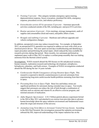 INTRODUCTION
8 REPORT NO. IG-13-019
 Training (7 percent) – This category includes emergency egress training,
depressurization response, Soyuz evacuation, simulated fire drills, emergency
response, procedures review, and robotics proficiency.
 Extravehicular activity (EVA) operations (5 percent) – Astronaut spacewalk
activities conducted outside of the ISS, including pre- and post-EVA activities.
 Routine operations (4 percent) – Crew meetings, stowage management, audit of
supplies and consumables (food and water), and public affairs events.
 Resupply and outfitting (1 percent) – Hardware and software upgrades and
vehicle configuration changes.
In addition, unexpected events may reduce research time. For example, in September
2012, an unexpected EVA operation was required to address an issue with a bolt on an
electrical power device. The crew spent several days troubleshooting and identifying a
repair procedure and performing the actual repair, which reduced the time available for
research activities during that period. More recently, two astronauts performed an
unplanned space walk in May 2013 to replace a coolant pump assembly that was leaking
ammonia from the thermal control system.
Investigations. NASA research aboard the ISS focuses on life and physical sciences,
human research, exploration research and technology development, astrophysics,
heliophysics, planetary, and Earth science. Examples of NASA investigations conducted
aboard the ISS during the last 14 years include:
 Cardiovascular Health Consequences of Long-Duration Space Flight. This
research is expected to identify countermeasures to prevent astronauts from
experiencing long-term cardiovascular health problems stemming from their time
in space.
 Preventing Bone Loss in Space Flight. Bone loss and kidney stones are
significant problems for astronauts during extended stays in space. Test results
suggest that astronauts can reduce the risk of both through a combination of
nutrients such as calcium and vitamin D, an effective exercise program, and
minimal amounts of medication.
 Alpha Magnetic Spectrometer. A $1.5 billion particle physics experiment ferried
to the ISS in May 2011 and attached to an exterior truss provides data to advance
human knowledge about the space radiation environment and fundamental issues
about the origin and structure of the universe.
 Anomalous Long Term Effects in Astronauts' Central Nervous System. According
to the ISS Chief Scientist, this investigation assessed the radiation environment
onboard the ISS, improved understanding of the impact radiation has on the
 