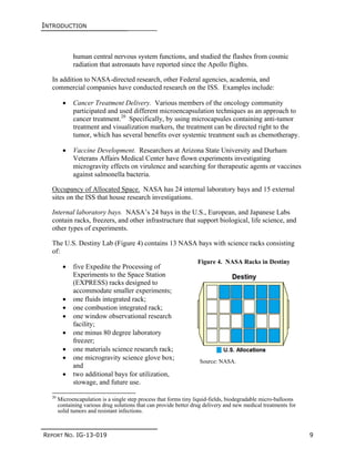 INTRODUCTION
REPORT NO. IG-13-019 9
human central nervous system functions, and studied the flashes from cosmic
radiation that astronauts have reported since the Apollo flights.
In addition to NASA-directed research, other Federal agencies, academia, and
commercial companies have conducted research on the ISS. Examples include:
 Cancer Treatment Delivery. Various members of the oncology community
participated and used different microencapsulation techniques as an approach to
cancer treatment.20
Specifically, by using microcapsules containing anti-tumor
treatment and visualization markers, the treatment can be directed right to the
tumor, which has several benefits over systemic treatment such as chemotherapy.
 Vaccine Development. Researchers at Arizona State University and Durham
Veterans Affairs Medical Center have flown experiments investigating
microgravity effects on virulence and searching for therapeutic agents or vaccines
against salmonella bacteria.
Occupancy of Allocated Space. NASA has 24 internal laboratory bays and 15 external
sites on the ISS that house research investigations.
Internal laboratory bays. NASA’s 24 bays in the U.S., European, and Japanese Labs
contain racks, freezers, and other infrastructure that support biological, life science, and
other types of experiments.
The U.S. Destiny Lab (Figure 4) contains 13 NASA bays with science racks consisting
of:
 five Expedite the Processing of
Experiments to the Space Station
(EXPRESS) racks designed to
accommodate smaller experiments;
 one fluids integrated rack;
 one combustion integrated rack;
 one window observational research
facility;
 one minus 80 degree laboratory
freezer;
 one materials science research rack;
 one microgravity science glove box;
and
 two additional bays for utilization,
stowage, and future use.
20
Microencapulation is a single step process that forms tiny liquid-fields, biodegradable micro-balloons
containing various drug solutions that can provide better drug delivery and new medical treatments for
solid tumors and resistant infections.
Figure 4. NASA Racks in Destiny
Source: NASA.
 