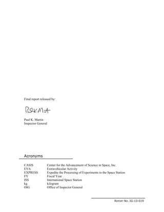 REPORT NO. IG-13-019
Final report released by:
Paul K. Martin
Inspector General
Acronyms
CASIS Center for the Advancement of Science in Space, Inc.
EVA Extravehicular Activity
EXPRESS Expedite the Processing of Experiments to the Space Station
FY Fiscal Year
ISS International Space Station
kg kilogram
OIG Office of Inspector General
 