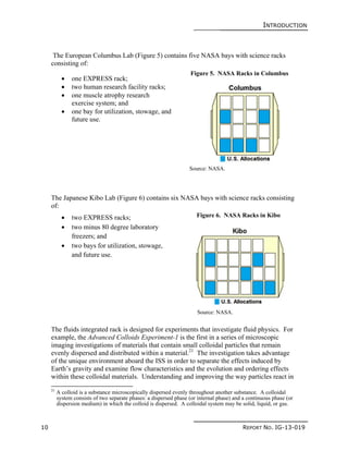 INTRODUCTION
10 REPORT NO. IG-13-019
The European Columbus Lab (Figure 5) contains five NASA bays with science racks
consisting of:
 one EXPRESS rack;
 two human research facility racks;
 one muscle atrophy research
exercise system; and
 one bay for utilization, stowage, and
future use.
The Japanese Kibo Lab (Figure 6) contains six NASA bays with science racks consisting
of:
 two EXPRESS racks;
 two minus 80 degree laboratory
freezers; and
 two bays for utilization, stowage,
and future use.
The fluids integrated rack is designed for experiments that investigate fluid physics. For
example, the Advanced Colloids Experiment-1 is the first in a series of microscopic
imaging investigations of materials that contain small colloidal particles that remain
evenly dispersed and distributed within a material.21
The investigation takes advantage
of the unique environment aboard the ISS in order to separate the effects induced by
Earth’s gravity and examine flow characteristics and the evolution and ordering effects
within these colloidal materials. Understanding and improving the way particles react in
21
A colloid is a substance microscopically dispersed evenly throughout another substance. A colloidal
system consists of two separate phases: a dispersed phase (or internal phase) and a continuous phase (or
dispersion medium) in which the colloid is dispersed. A colloidal system may be solid, liquid, or gas.
Figure 5. NASA Racks in Columbus
Source: NASA.
Figure 6. NASA Racks in Kibo
Source: NASA.
 