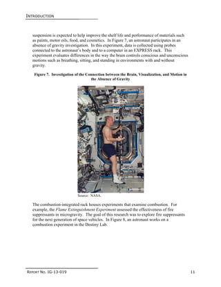 INTRODUCTION
REPORT NO. IG-13-019 11
suspension is expected to help improve the shelf life and performance of materials such
as paints, motor oils, food, and cosmetics. In Figure 7, an astronaut participates in an
absence of gravity investigation. In this experiment, data is collected using probes
connected to the astronaut’s body and to a computer in an EXPRESS rack. This
experiment evaluates differences in the way the brain controls conscious and unconscious
motions such as breathing, sitting, and standing in environments with and without
gravity.
Figure 7. Investigation of the Connection between the Brain, Visualization, and Motion in
the Absence of Gravity
Source: NASA.
The combustion-integrated rack houses experiments that examine combustion. For
example, the Flame Extinguishment Experiment assessed the effectiveness of fire
suppressants in microgravity. The goal of this research was to explore fire suppressants
for the next generation of space vehicles. In Figure 8, an astronaut works on a
combustion experiment in the Destiny Lab.
 
