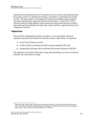 INTRODUCTION
REPORT NO. IG-13-019 13
operated by an international team of 56 institutes from 16 countries and organized under
the auspices of the U.S. Department of Energy is attached to a nonstandard site outside
the ISS. The Spectrometer is providing data to advance knowledge of space radiation
and better understand the origin and structure of the universe. In April 2013, NASA
announced that the Alpha Magnetic Spectrometer had collected data that may evidence
dark matter particles colliding with each other, which would be a significant discovery in
astrophysics research.22
Objectives
Given NASA’s substantial investment in the ISS, we reviewed NASA’s efforts to
maximize utilization of the Station for scientific research. Specifically, we examined:
 current level of Station research,
 CASIS’s efforts to facilitate non-NASA research aboard the ISS, and
 transportation challenges that could hinder full research utilization of the ISS.
See Appendix A for details of the audit’s scope and methodology, our review of internal
controls, and a list of prior coverage.
22
Stars and other visible matter in the Universe make up less than 5 percent of the total mass known to
exist. The other 95 percent is either dark matter (estimated at 20 percent of the Universe by weight) or
dark energy. The exact nature of both substances is unknown.
 