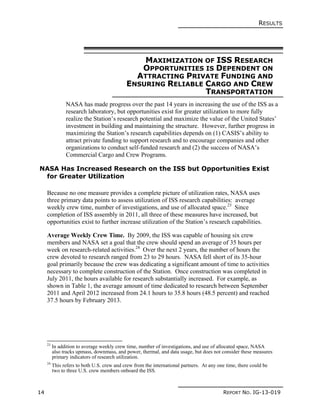RESULTS
14 REPORT NO. IG-13-019
MAXIMIZATION OF ISS RESEARCH
OPPORTUNITIES IS DEPENDENT ON
ATTRACTING PRIVATE FUNDING AND
ENSURING RELIABLE CARGO AND CREW
TRANSPORTATION
NASA has made progress over the past 14 years in increasing the use of the ISS as a
research laboratory, but opportunities exist for greater utilization to more fully
realize the Station’s research potential and maximize the value of the United States’
investment in building and maintaining the structure. However, further progress in
maximizing the Station’s research capabilities depends on (1) CASIS’s ability to
attract private funding to support research and to encourage companies and other
organizations to conduct self-funded research and (2) the success of NASA’s
Commercial Cargo and Crew Programs.
NASA Has Increased Research on the ISS but Opportunities Exist
for Greater Utilization
Because no one measure provides a complete picture of utilization rates, NASA uses
three primary data points to assess utilization of ISS research capabilities: average
weekly crew time, number of investigations, and use of allocated space.23
Since
completion of ISS assembly in 2011, all three of these measures have increased, but
opportunities exist to further increase utilization of the Station’s research capabilities.
Average Weekly Crew Time. By 2009, the ISS was capable of housing six crew
members and NASA set a goal that the crew should spend an average of 35 hours per
week on research-related activities.24
Over the next 2 years, the number of hours the
crew devoted to research ranged from 23 to 29 hours. NASA fell short of its 35-hour
goal primarily because the crew was dedicating a significant amount of time to activities
necessary to complete construction of the Station. Once construction was completed in
July 2011, the hours available for research substantially increased. For example, as
shown in Table 1, the average amount of time dedicated to research between September
2011 and April 2012 increased from 24.1 hours to 35.8 hours (48.5 percent) and reached
37.5 hours by February 2013.
23
In addition to average weekly crew time, number of investigations, and use of allocated space, NASA
also tracks upmass, downmass, and power, thermal, and data usage, but does not consider these measures
primary indicators of research utilization.
24
This refers to both U.S. crew and crew from the international partners. At any one time, there could be
two to three U.S. crew members onboard the ISS.
 