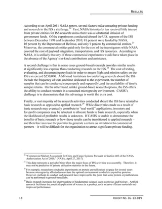 RESULTS
18 REPORT NO. IG-13-019
According to an April 2011 NASA report, several factors make attracting private funding
and research to the ISS a challenge.26
First, NASA historically has received little interest
from private entities for ISS research unless there was a substantial infusion of
government funds. Of the experiments conducted aboard the U.S. segment of the ISS
between December 1998 and September 2010, 81 percent were funded by NASA,
10 percent by the Department of Defense, and only 9 percent by commercial entities.27
Moreover, the commercial entities paid only for the cost of the investigators while NASA
covered the cost of payload integration, transportation, and ISS resources. According to
NASA, it is unlikely that any of these commercial experiments would have taken place in
the absence of the Agency’s in-kind contributions and assistance.
A second challenge is that in some cases ground-based research provides similar results
at significantly less expense than conducting research on the ISS.28
The cost of testing,
evaluating, and documenting payloads in order to ensure flight and mission safety on the
ISS can exceed $250,000. Additional limitations to conducting research aboard the ISS
include the frequency of tests and time dedicated to the experiment, the number of
samples that can be conducted concurrently and repeatedly, and the availability of timely
sample returns. On the other hand, unlike ground-based research options, the ISS offers
the ability to conduct research in a sustained microgravity environment. CASIS’s
challenge is to demonstrate that this advantage is worth the extra cost.
Finally, a vast majority of the research activities conducted aboard the ISS have related to
basic research as opposed to applied research.29
While discoveries made as a result of
basic research may eventually contribute to “real world” applications, investors and
for-profit companies may be reluctant to allocate funds to basic research, especially when
the likelihood of profitable results is unknown. If CASIS is unable to demonstrate the
benefits of basic research or how those results can be transitioned to applied research –
and therefore increase the potential to generate a return on investment to commercial
partners – it will be difficult for the organization to attract significant private funding.
26
“Commercial Market Assessment for Crew and Cargo Systems Pursuant to Section 403 of the NASA
Authorization Act of 2010,” (NASA, April 27, 2011).
27
This data represents a period of time when the major focus of ISS activities was assembly. Therefore, it
may not be predictive of private utilization statistics in the future.
28
For example, researchers conducted experiments on protein crystallization in space for several years
because microgravity afforded researchers the optimal environment in which to crystalize proteins.
However, methods to conduct such research have improved to the point that some protein crystallizations
can be performed in ground-based labs.
29
Basic research increases the understanding of fundamental science, such as physics and biology. Applied
research facilitates the practical application of science in a product, such as more efficient materials and
improved performance.
 