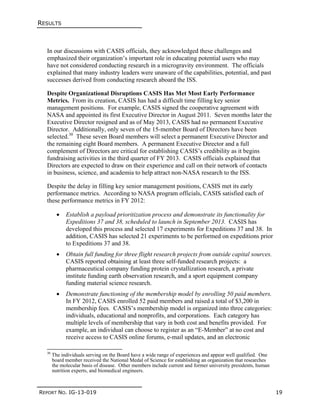 RESULTS
REPORT NO. IG-13-019 19
In our discussions with CASIS officials, they acknowledged these challenges and
emphasized their organization’s important role in educating potential users who may
have not considered conducting research in a microgravity environment. The officials
explained that many industry leaders were unaware of the capabilities, potential, and past
successes derived from conducting research aboard the ISS.
Despite Organizational Disruptions CASIS Has Met Most Early Performance
Metrics. From its creation, CASIS has had a difficult time filling key senior
management positions. For example, CASIS signed the cooperative agreement with
NASA and appointed its first Executive Director in August 2011. Seven months later the
Executive Director resigned and as of May 2013, CASIS had no permanent Executive
Director. Additionally, only seven of the 15-member Board of Directors have been
selected.30
These seven Board members will select a permanent Executive Director and
the remaining eight Board members. A permanent Executive Director and a full
complement of Directors are critical for establishing CASIS’s credibility as it begins
fundraising activities in the third quarter of FY 2013. CASIS officials explained that
Directors are expected to draw on their experience and call on their network of contacts
in business, science, and academia to help attract non-NASA research to the ISS.
Despite the delay in filling key senior management positions, CASIS met its early
performance metrics. According to NASA program officials, CASIS satisfied each of
these performance metrics in FY 2012:
 Establish a payload prioritization process and demonstrate its functionality for
Expeditions 37 and 38, scheduled to launch in September 2013. CASIS has
developed this process and selected 17 experiments for Expeditions 37 and 38. In
addition, CASIS has selected 21 experiments to be performed on expeditions prior
to Expeditions 37 and 38.
 Obtain full funding for three flight research projects from outside capital sources.
CASIS reported obtaining at least three self-funded research projects: a
pharmaceutical company funding protein crystallization research, a private
institute funding earth observation research, and a sport equipment company
funding material science research.
 Demonstrate functioning of the membership model by enrolling 50 paid members.
In FY 2012, CASIS enrolled 52 paid members and raised a total of $3,200 in
membership fees. CASIS’s membership model is organized into three categories:
individuals, educational and nonprofits, and corporations. Each category has
multiple levels of membership that vary in both cost and benefits provided. For
example, an individual can choose to register as an “E-Member” at no cost and
receive access to CASIS online forums, e-mail updates, and an electronic
30
The individuals serving on the Board have a wide range of experiences and appear well qualified. One
board member received the National Medal of Science for establishing an organization that researches
the molecular basis of disease. Other members include current and former university presidents, human
nutrition experts, and biomedical engineers.
 